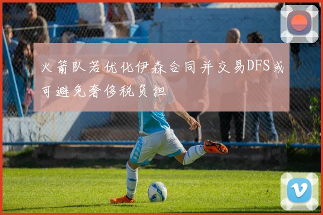 火箭队若优化伊森合同并交易DFS或可避免奢侈税负担