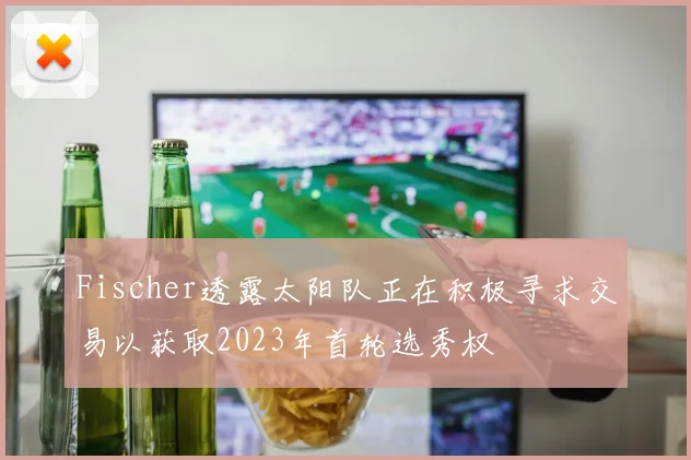 Fischer透露太阳队正在积极寻求交易以获取2023年首轮选秀权