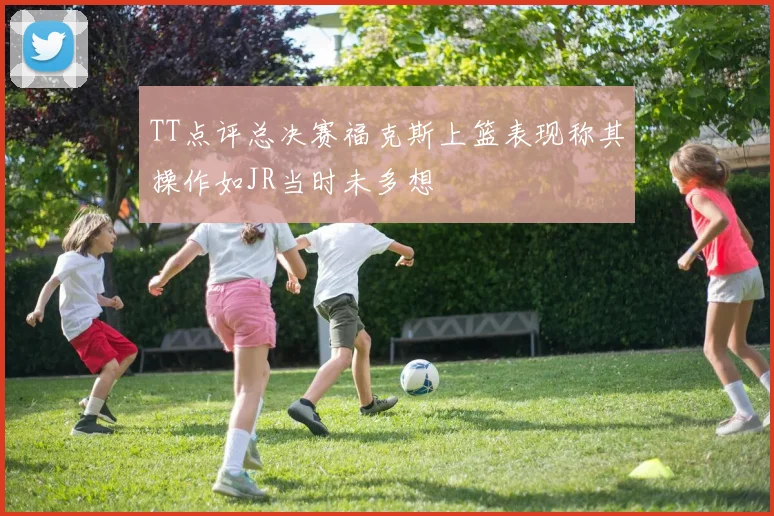 TT点评总决赛福克斯上篮表现称其操作如JR当时未多想