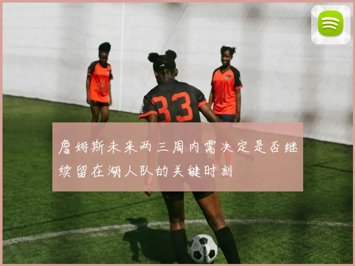 詹姆斯未来两三周内需决定是否继续留在湖人队的关键时刻
