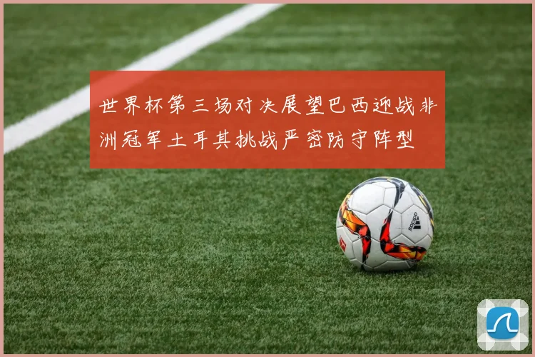 世界杯第三场对决展望巴西迎战非洲冠军土耳其挑战严密防守阵型