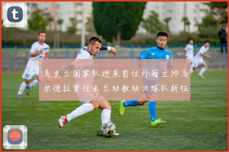 乌克兰国家队迎来首位外籍主帅马尔德拉曾任米兰助教助力球队新征程