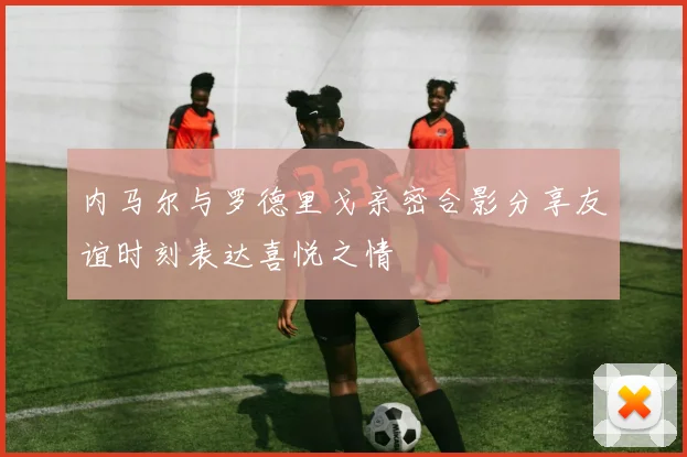 内马尔与罗德里戈亲密合影分享友谊时刻表达喜悦之情