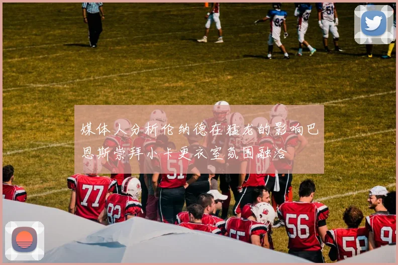 媒体人分析伦纳德在猛龙的影响巴恩斯崇拜小卡更衣室氛围融洽