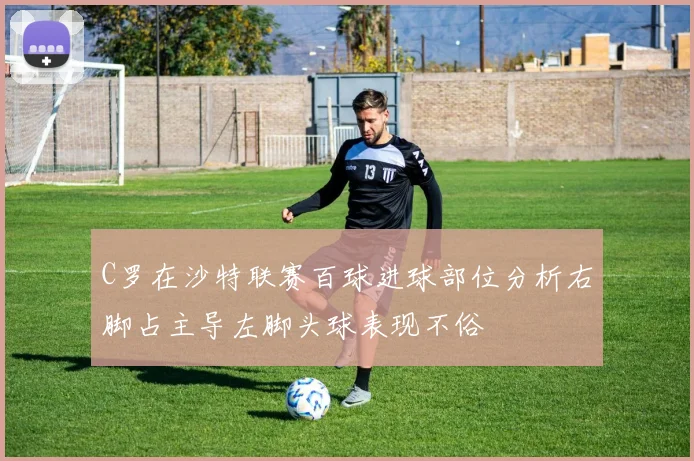 C罗在沙特联赛百球进球部位分析右脚占主导左脚头球表现不俗