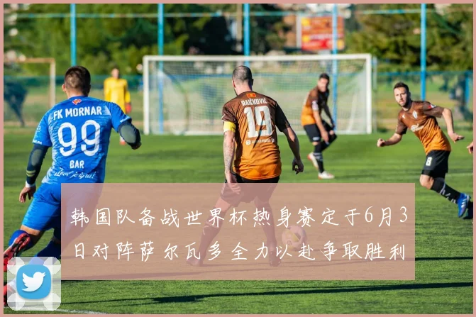 韩国队备战世界杯热身赛定于6月3日对阵萨尔瓦多全力以赴争取胜利