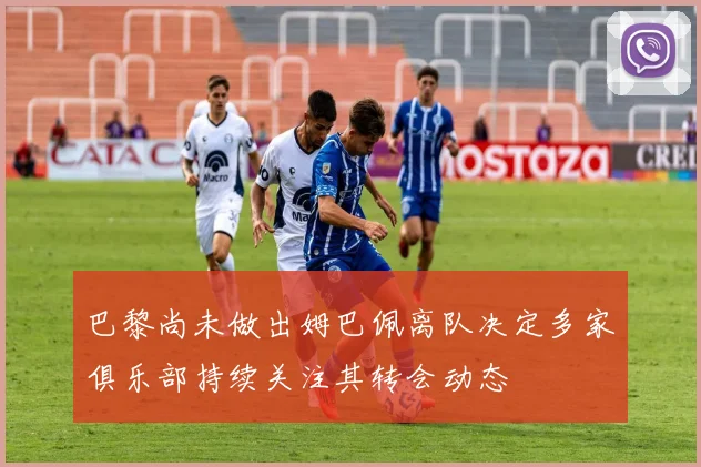 巴黎尚未做出姆巴佩离队决定多家俱乐部持续关注其转会动态