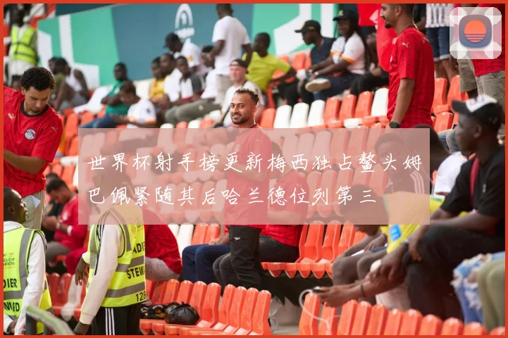 世界杯射手榜更新梅西独占鳌头姆巴佩紧随其后哈兰德位列第三