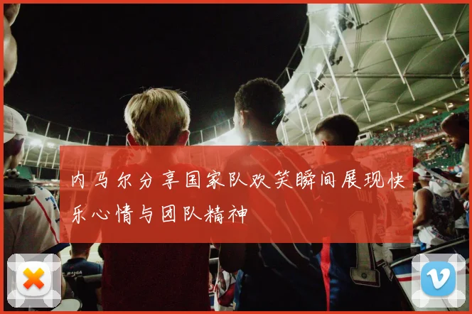 内马尔分享国家队欢笑瞬间展现快乐心情与团队精神