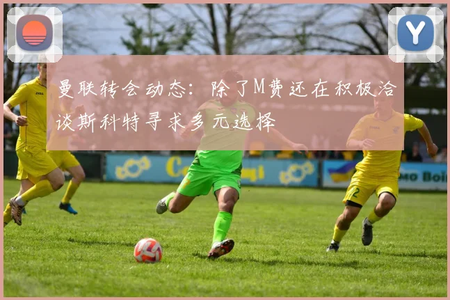 曼联转会动态：除了M费还在积极洽谈斯科特寻求多元选择