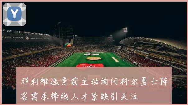 邓利维选秀前主动询问科尔勇士阵容需求锋线人才紧缺引关注
