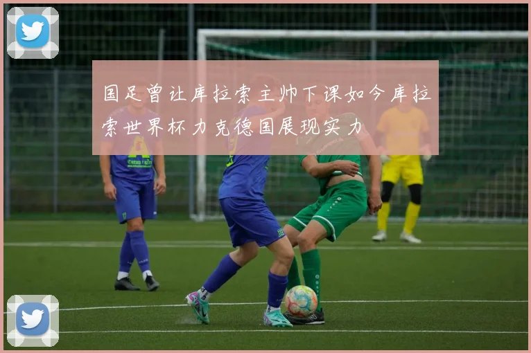 国足曾让库拉索主帅下课如今库拉索世界杯力克德国展现实力