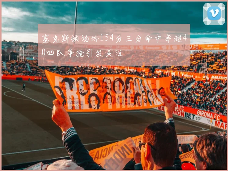 塞克斯顿场均154分三分命中率超40四队争抢引发关注