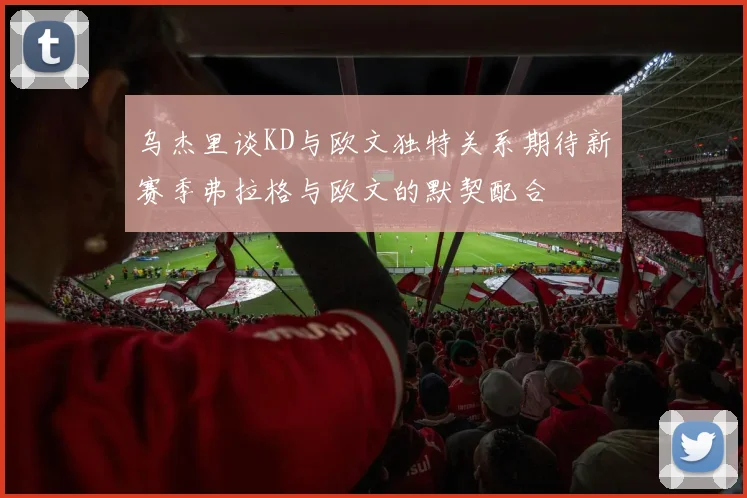 乌杰里谈KD与欧文独特关系期待新赛季弗拉格与欧文的默契配合