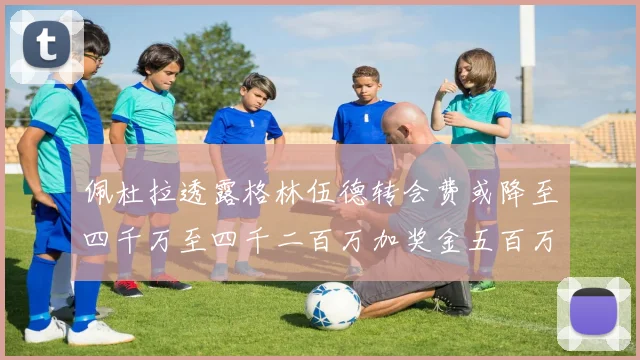 佩杜拉透露格林伍德转会费或降至四千万至四千二百万加奖金五百万至六百万