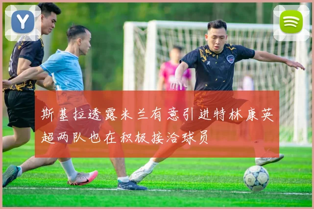 斯基拉透露米兰有意引进特林康英超两队也在积极接洽球员
